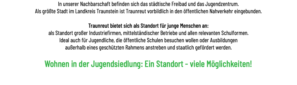 In unserer Nachbarschaft befinden sich das städtische Freibad und das Jugendzentrum. Als größte Stadt im Landkreis Traunstein ist Traunreut vorbildlich in den öffentlichen Nahverkehr eingebunden.   Traunreut bietet sich als Standort für junge Menschen an: als Standort großer Industriefirmen, mittelständischer Betriebe und allen relevanten Schulformen. Ideal auch für Jugendliche, die öffentliche Schulen besuchen wollen oder Ausbildungen außerhalb eines geschützten Rahmens anstreben und staatlich gefördert werden. Wohnen in der Jugendsiedlung: Ein Standort - viele Möglichkeiten! 