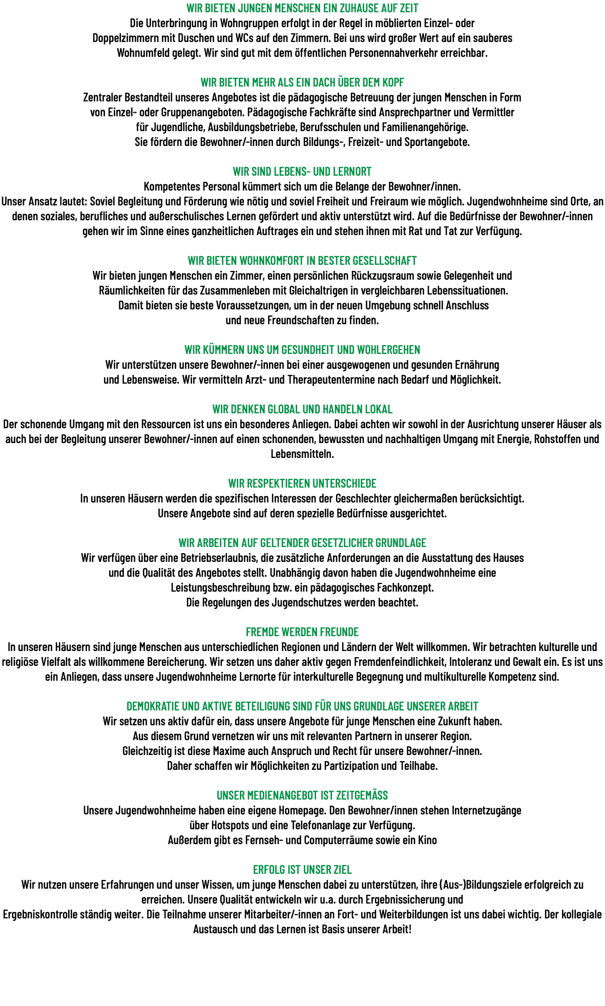 WIR BIETEN JUNGEN MENSCHEN EIN ZUHAUSE AUF ZEIT Die Unterbringung in Wohngruppen erfolgt in der Regel in möblierten Einzel- oder Doppelzimmern mit Duschen und WCs auf den Zimmern. Bei uns wird großer Wert auf ein sauberes Wohnumfeld gelegt. Wir sind gut mit dem öffentlichen Personennahverkehr erreichbar. WIR BIETEN MEHR ALS EIN DACH ÜBER DEM KOPF Zentraler Bestandteil unseres Angebotes ist die pädagogische Betreuung der jungen Menschen in Form von Einzel- oder Gruppenangeboten. Pädagogische Fachkräfte sind Ansprechpartner und Vermittler für Jugendliche, Ausbildungsbetriebe, Berufsschulen und Familienangehörige. Sie fördern die Bewohner/-innen durch Bildungs-, Freizeit- und Sportangebote. WIR SIND LEBENS- UND LERNORT Kompetentes Personal kümmert sich um die Belange der Bewohner/innen. Unser Ansatz lautet: Soviel Begleitung und Förderung wie nötig und soviel Freiheit und Freiraum wie möglich. Jugendwohnheime sind Orte, an denen soziales, berufliches und außerschulisches Lernen gefördert und aktiv unterstützt wird. Auf die Bedürfnisse der Bewohner/-innen gehen wir im Sinne eines ganzheitlichen Auftrages ein und stehen ihnen mit Rat und Tat zur Verfügung. WIR BIETEN WOHNKOMFORT IN BESTER GESELLSCHAFT Wir bieten jungen Menschen ein Zimmer, einen persönlichen Rückzugsraum sowie Gelegenheit und Räumlichkeiten für das Zusammenleben mit Gleichaltrigen in vergleichbaren Lebenssituationen. Damit bieten sie beste Voraussetzungen, um in der neuen Umgebung schnell Anschluss und neue Freundschaften zu finden. WIR KÜMMERN UNS UM GESUNDHEIT UND WOHLERGEHEN Wir unterstützen unsere Bewohner/-innen bei einer ausgewogenen und gesunden Ernährung und Lebensweise. Wir vermitteln Arzt- und Therapeutentermine nach Bedarf und Möglichkeit. WIR DENKEN GLOBAL UND HANDELN LOKAL Der schonende Umgang mit den Ressourcen ist uns ein besonderes Anliegen. Dabei achten wir sowohl in der Ausrichtung unserer Häuser als auch bei der Begleitung unserer Bewohner/-innen auf einen schonenden, bewussten und nachhaltigen Umgang mit Energie, Rohstoffen und Lebensmitteln. WIR RESPEKTIEREN UNTERSCHIEDE In unseren Häusern werden die spezifischen Interessen der Geschlechter gleichermaßen berücksichtigt. Unsere Angebote sind auf deren spezielle Bedürfnisse ausgerichtet. WIR ARBEITEN AUF GELTENDER GESETZLICHER GRUNDLAGE Wir verfügen über eine Betriebserlaubnis, die zusätzliche Anforderungen an die Ausstattung des Hauses und die Qualität des Angebotes stellt. Unabhängig davon haben die Jugendwohnheime eine Leistungsbeschreibung bzw. ein pädagogisches Fachkonzept. Die Regelungen des Jugendschutzes werden beachtet. FREMDE WERDEN FREUNDE In unseren Häusern sind junge Menschen aus unterschiedlichen Regionen und Ländern der Welt willkommen. Wir betrachten kulturelle und religiöse Vielfalt als willkommene Bereicherung. Wir setzen uns daher aktiv gegen Fremdenfeindlichkeit, Intoleranz und Gewalt ein. Es ist uns ein Anliegen, dass unsere Jugendwohnheime Lernorte für interkulturelle Begegnung und multikulturelle Kompetenz sind. DEMOKRATIE UND AKTIVE BETEILIGUNG SIND FÜR UNS GRUNDLAGE UNSERER ARBEIT Wir setzen uns aktiv dafür ein, dass unsere Angebote für junge Menschen eine Zukunft haben. Aus diesem Grund vernetzen wir uns mit relevanten Partnern in unserer Region. Gleichzeitig ist diese Maxime auch Anspruch und Recht für unsere Bewohner/-innen. Daher schaffen wir Möglichkeiten zu Partizipation und Teilhabe. UNSER MEDIENANGEBOT IST ZEITGEMÄSS Unsere Jugendwohnheime haben eine eigene Homepage. Den Bewohner/innen stehen Internetzugänge über Hotspots und eine Telefonanlage zur Verfügung. Außerdem gibt es Fernseh- und Computerräume sowie ein Kino ERFOLG IST UNSER ZIEL Wir nutzen unsere Erfahrungen und unser Wissen, um junge Menschen dabei zu unterstützen, ihre (Aus-)Bildungsziele erfolgreich zu erreichen. Unsere Qualität entwickeln wir u.a. durch Ergebnissicherung und Ergebniskontrolle ständig weiter. Die Teilnahme unserer Mitarbeiter/-innen an Fort- und Weiterbildungen ist uns dabei wichtig. Der kollegiale Austausch und das Lernen ist Basis unserer Arbeit! 