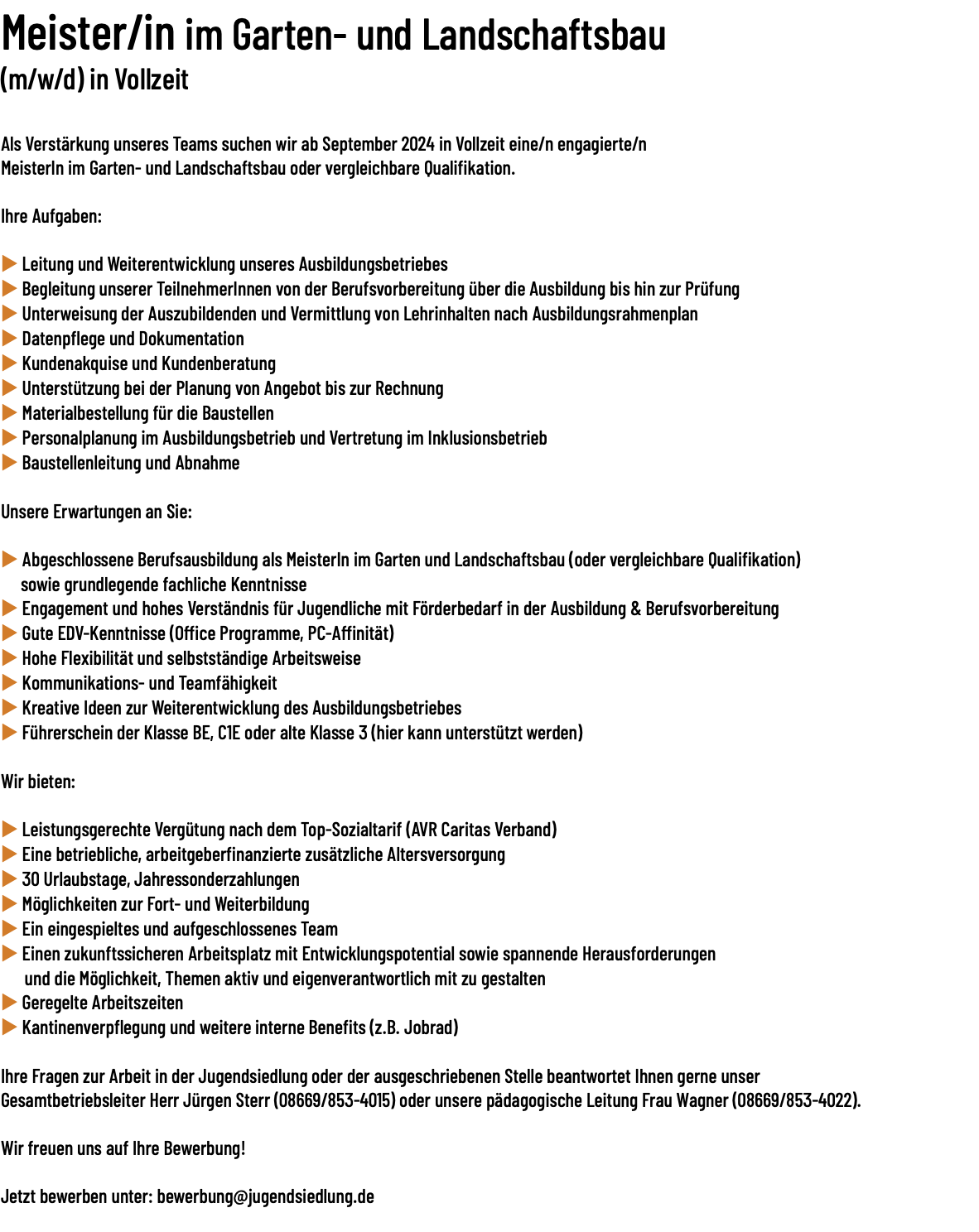 Meister/in im Garten- und Landschaftsbau (m/w/d) in Vollzeit  Als Verstärkung unseres Teams suchen wir ab September 2024 in Vollzeit eine/​n engagierte/​n MeisterIn im Garten- und Landschaftsbau oder vergleichbare Qualifikation. Ihre Aufgaben: u Leitung und Weiterentwicklung unseres Ausbildungsbetriebes u Begleitung unserer TeilnehmerInnen von der Berufsvorbereitung über die Ausbildung bis hin zur Prüfung u Unterweisung der Auszubildenden und Vermittlung von Lehrinhalten nach Ausbildungsrahmenplan u Datenpflege und Dokumentation u Kundenakquise und Kundenberatung u Unterstützung bei der Planung von Angebot bis zur Rechnung u Materialbestellung für die Baustellen u Personalplanung im Ausbildungsbetrieb und Vertretung im Inklusionsbetrieb u Baustellenleitung und Abnahme Unsere Erwartungen an Sie: u Abgeschlossene Berufsausbildung als MeisterIn im Garten und Landschaftsbau (oder vergleichbare Qualifikation) sowie grundlegende fachliche Kenntnisse u Engagement und hohes Verständnis für Jugendliche mit Förderbedarf in der Ausbildung & Berufsvorbereitung u Gute EDV-Kenntnisse (Office Programme, PC-Affinität) u Hohe Flexibilität und selbstständige Arbeitsweise u Kommunikations- und Teamfähigkeit u Kreative Ideen zur Weiterentwicklung des Ausbildungsbetriebes u Führerschein der Klasse BE, C1E oder alte Klasse 3 (hier kann unterstützt werden) Wir bieten: u Leistungsgerechte Vergütung nach dem Top-Sozialtarif (AVR Caritas Verband) u Eine betriebliche, arbeitgeberfinanzierte zusätzliche Altersversorgung u 30 Urlaubstage, Jahressonderzahlungen u Möglichkeiten zur Fort- und Weiterbildung u Ein eingespieltes und aufgeschlossenes Team u Einen zukunftssicheren Arbeitsplatz mit Entwicklungspotential sowie spannende Herausforderungen und die Möglichkeit, Themen aktiv und eigenverantwortlich mit zu gestalten u Geregelte Arbeitszeiten u Kantinenverpflegung und weitere interne Benefits (z.B. Jobrad) Ihre Fragen zur Arbeit in der Jugendsiedlung oder der ausgeschriebenen Stelle beantwortet Ihnen gerne unser Gesamtbetriebsleiter Herr Jürgen Sterr (08669/​853-4015) oder unsere pädagogische Leitung Frau Wagner (08669/​853-4022). Wir freuen uns auf Ihre Bewerbung! Jetzt bewerben unter: bewerbung@jugendsiedlung.de