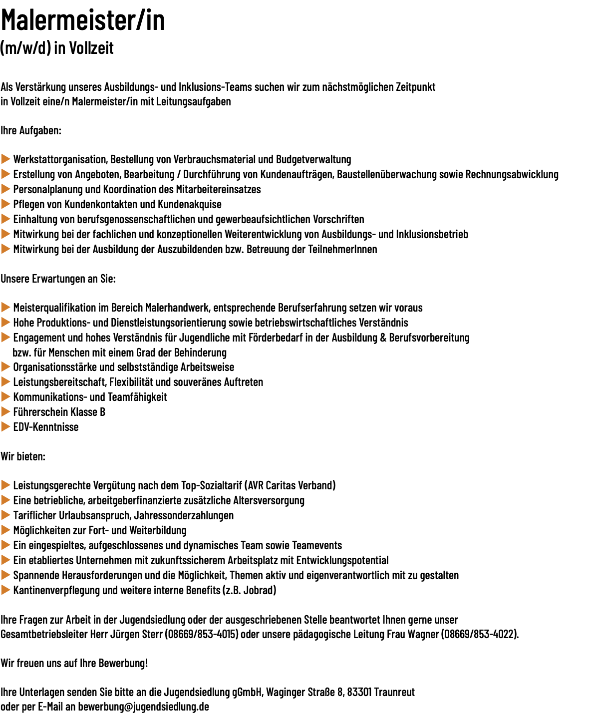 Malermeister/in (m/w/d) in Vollzeit  Als Verstärkung unseres Ausbildungs- und Inklusions-Teams suchen wir zum nächstmöglichen Zeitpunkt in Vollzeit eine/​n Malermeister/in mit Leitungsaufgaben Ihre Aufgaben: u Werkstattorganisation, Bestellung von Verbrauchsmaterial und Budgetverwaltung u Erstellung von Angeboten, Bearbeitung / Durchführung von Kundenaufträgen, Baustellenüberwachung sowie Rechnungsabwicklung u Personalplanung und Koordination des Mitarbeitereinsatzes u Pflegen von Kundenkontakten und Kundenakquise u Einhaltung von berufsgenossenschaftlichen und gewerbeaufsichtlichen Vorschriften u Mitwirkung bei der fachlichen und konzeptionellen Weiterentwicklung von Ausbildungs- und Inklusionsbetrieb u Mitwirkung bei der Ausbildung der Auszubildenden bzw. Betreuung der TeilnehmerInnen Unsere Erwartungen an Sie: u Meisterqualifikation im Bereich Malerhandwerk, entsprechende Berufserfahrung setzen wir voraus u Hohe Produktions- und Dienstleistungsorientierung sowie betriebswirtschaftliches Verständnis u Engagement und hohes Verständnis für Jugendliche mit Förderbedarf in der Ausbildung & Berufsvorbereitung bzw. für Menschen mit einem Grad der Behinderung u Organisationsstärke und selbstständige Arbeitsweise u Leistungsbereitschaft, Flexibilität und souveränes Auftreten u Kommunikations- und Teamfähigkeit u Führerschein Klasse B u EDV-Kenntnisse Wir bieten: u Leistungsgerechte Vergütung nach dem Top-Sozialtarif (AVR Caritas Verband) u Eine betriebliche, arbeitgeberfinanzierte zusätzliche Altersversorgung u Tariflicher Urlaubsanspruch, Jahressonderzahlungen u Möglichkeiten zur Fort- und Weiterbildung u Ein eingespieltes, aufgeschlossenes und dynamisches Team sowie Teamevents u Ein etabliertes Unternehmen mit zukunftssicherem Arbeitsplatz mit Entwicklungspotential u Spannende Herausforderungen und die Möglichkeit, Themen aktiv und eigenverantwortlich mit zu gestalten u Kantinenverpflegung und weitere interne Benefits (z.B. Jobrad) Ihre Fragen zur Arbeit in der Jugendsiedlung oder der ausgeschriebenen Stelle beantwortet Ihnen gerne unser Gesamtbetriebsleiter Herr Jürgen Sterr (08669/​853-4015) oder unsere pädagogische Leitung Frau Wagner (08669/​853-4022). Wir freuen uns auf Ihre Bewerbung!  Ihre Unterlagen senden Sie bitte an die Jugendsiedlung gGmbH, Waginger Straße 8, 83301 Traunreut  oder per E-Mail an bewerbung@jugendsiedlung.de 