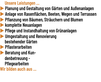  Unsere Leistungen ... u Planung und Gestaltung von Gärten und Außenanlagen u Anlage von Rasenflächen, Beeten, Wegen und Terrassen u Pflanzung von Bäumen, Sträuchern und Blumen u komplette Neuanlagen u Pflege und Instandhaltung von Grünanlagen u Umgestaltung und Renovierung bestehender Gärten u Pflasterarbeiten u Beratung und Kun- denbetreuung - Pflegearbeiten Wir bilden auch aus ... 