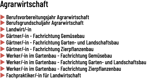 Agrarwirtschaft   u Berufsvorbereitungsjahr Agrarwirtschaft u Berufsgrundschuljahr Agrarwirtschaft u Landwirt/-in u Gärtner/-in - Fachrichtung Gemüsebau u Gärtner/-in - Fachrichtung Garten- und Landschaftsbau u Gärtner/-in - Fachrichtung Zierpflanzenbau u Werker/-in im Gartenbau - Fachrichtung Gemüsebau u Werker/-in im Gartenbau - Fachrichtung Garten- und Landschaftsbau u Werker/-in im Gartenbau - Fachrichtung Zierpflanzenbau u Fachpraktiker/-in für Landwirtschaft