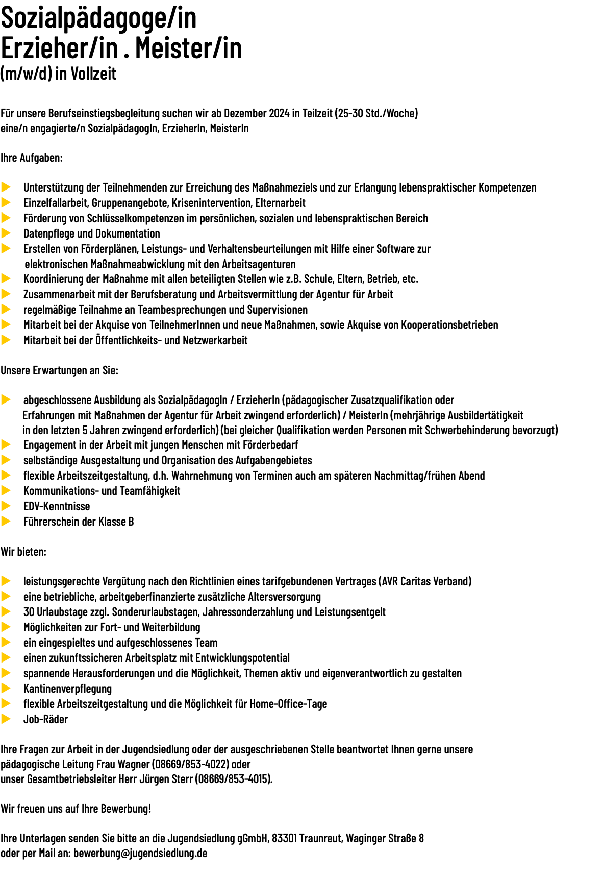 Sozialpädagoge/in Erzieher/in · Meister/in (m/w/d) in Vollzeit  Für unsere Berufseinstiegsbegleitung suchen wir ab Dezember 2024 in Teilzeit (25-30 Std./​Woche) eine/​n engagierte/​n SozialpädagogIn, ErzieherIn, MeisterIn Ihre Aufgaben: u Unterstützung der Teilnehmenden zur Erreichung des Maßnahmeziels und zur Erlangung lebenspraktischer Kompetenzen u Einzelfallarbeit, Gruppenangebote, Krisenintervention, Elternarbeit u Förderung von Schlüsselkompetenzen im persönlichen, sozialen und lebenspraktischen Bereich u Datenpflege und Dokumentation u Erstellen von Förderplänen, Leistungs- und Verhaltensbeurteilungen mit Hilfe einer Software zur elektronischen Maßnahmeabwicklung mit den Arbeitsagenturen u Koordinierung der Maßnahme mit allen beteiligten Stellen wie z.B. Schule, Eltern, Betrieb, etc. u Zusammenarbeit mit der Berufsberatung und Arbeitsvermittlung der Agentur für Arbeit u regelmäßige Teilnahme an Teambesprechungen und Supervisionen u Mitarbeit bei der Akquise von TeilnehmerInnen und neue Maßnahmen, sowie Akquise von Kooperationsbetrieben u Mitarbeit bei der Öffentlichkeits- und Netzwerkarbeit Unsere Erwartungen an Sie: u abgeschlossene Ausbildung als SozialpädagogIn / ErzieherIn (pädagogischer Zusatzqualifikation oder Erfahrungen mit Maßnahmen der Agentur für Arbeit zwingend erforderlich) / MeisterIn (mehrjährige Ausbildertätigkeit in den letzten 5 Jahren zwingend erforderlich) (bei gleicher Qualifikation werden Personen mit Schwerbehinderung bevorzugt) u Engagement in der Arbeit mit jungen Menschen mit Förderbedarf u selbständige Ausgestaltung und Organisation des Aufgabengebietes u flexible Arbeitszeitgestaltung, d.h. Wahrnehmung von Terminen auch am späteren Nachmittag/frühen Abend u Kommunikations- und Teamfähigkeit u EDV-Kenntnisse u Führerschein der Klasse B Wir bieten: u leistungsgerechte Vergütung nach den Richtlinien eines tarifgebundenen Vertrages (AVR Caritas Verband) u eine betriebliche, arbeitgeberfinanzierte zusätzliche Altersversorgung u 30 Urlaubstage zzgl. Sonderurlaubstagen, Jahressonderzahlung und Leistungsentgelt u Möglichkeiten zur Fort- und Weiterbildung u ein eingespieltes und aufgeschlossenes Team u einen zukunftssicheren Arbeitsplatz mit Entwicklungspotential u spannende Herausforderungen und die Möglichkeit, Themen aktiv und eigenverantwortlich zu gestalten u Kantinenverpflegung u flexible Arbeitszeitgestaltung und die Möglichkeit für Home-Office-Tage u Job-Räder Ihre Fragen zur Arbeit in der Jugendsiedlung oder der ausgeschriebenen Stelle beantwortet Ihnen gerne unsere pädagogische Leitung Frau Wagner (08669/853-4022) oder unser Gesamtbetriebsleiter Herr Jürgen Sterr (08669/853-4015). Wir freuen uns auf Ihre Bewerbung! Ihre Unterlagen senden Sie bitte an die Jugendsiedlung gGmbH, 83301 Traunreut, Waginger Straße 8 oder per Mail an: bewerbung@jugendsiedlung.de