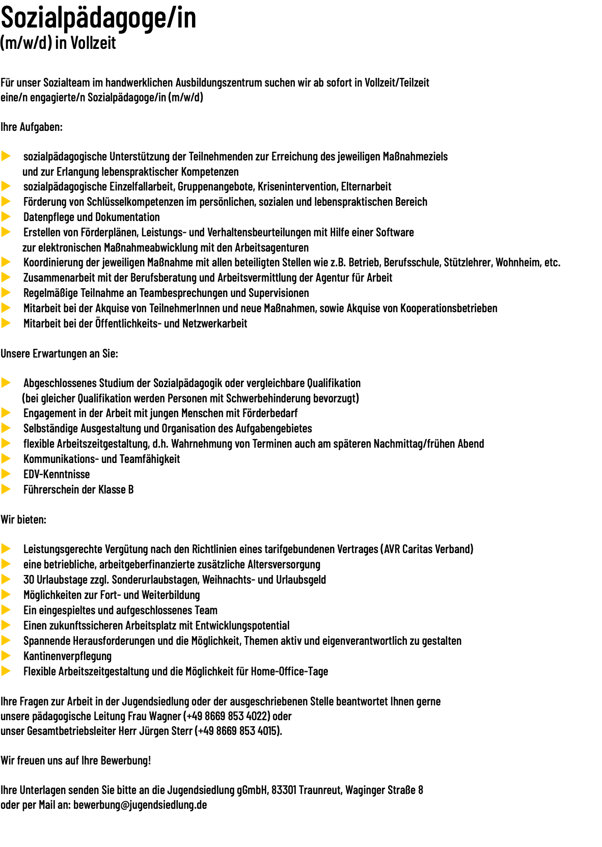 Sozialpädagoge/in (m/w/d) in Vollzeit  Für unser Sozialteam im handwerklichen Ausbildungszentrum suchen wir ab sofort in Vollzeit/Teilzeit  eine/n engagierte/n Sozialpädagoge/in (m/w/d) Ihre Aufgaben: u sozialpädagogische Unterstützung der Teilnehmenden zur Erreichung des jeweiligen Maßnahmeziels und zur Erlangung lebenspraktischer Kompetenzen u sozialpädagogische Einzelfallarbeit, Gruppenangebote, Krisenintervention, Elternarbeit u Förderung von Schlüsselkompetenzen im persönlichen, sozialen und lebenspraktischen Bereich u Datenpflege und Dokumentation u Erstellen von Förderplänen, Leistungs- und Verhaltensbeurteilungen mit Hilfe einer Software zur elektronischen Maßnahmeabwicklung mit den Arbeitsagenturen u Koordinierung der jeweiligen Maßnahme mit allen beteiligten Stellen wie z.B. Betrieb, Berufsschule, Stützlehrer, Wohnheim, etc. u Zusammenarbeit mit der Berufsberatung und Arbeitsvermittlung der Agentur für Arbeit u Regelmäßige Teilnahme an Teambesprechungen und Supervisionen u Mitarbeit bei der Akquise von TeilnehmerInnen und neue Maßnahmen, sowie Akquise von Kooperationsbetrieben u Mitarbeit bei der Öffentlichkeits- und Netzwerkarbeit Unsere Erwartungen an Sie: u Abgeschlossenes Studium der Sozialpädagogik oder vergleichbare Qualifikation (bei gleicher Qualifikation werden Personen mit Schwerbehinderung bevorzugt) u Engagement in der Arbeit mit jungen Menschen mit Förderbedarf u Selbständige Ausgestaltung und Organisation des Aufgabengebietes u flexible Arbeitszeitgestaltung, d.h. Wahrnehmung von Terminen auch am späteren Nachmittag/frühen Abend u Kommunikations- und Teamfähigkeit u EDV-Kenntnisse u Führerschein der Klasse B Wir bieten: u Leistungsgerechte Vergütung nach den Richtlinien eines tarifgebundenen Vertrages (AVR Caritas Verband) u eine betriebliche, arbeitgeberfinanzierte zusätzliche Altersversorgung u 30 Urlaubstage zzgl. Sonderurlaubstagen, Weihnachts- und Urlaubsgeld u Möglichkeiten zur Fort- und Weiterbildung u Ein eingespieltes und aufgeschlossenes Team u Einen zukunftssicheren Arbeitsplatz mit Entwicklungspotential u Spannende Herausforderungen und die Möglichkeit, Themen aktiv und eigenverantwortlich zu gestalten u Kantinenverpflegung u Flexible Arbeitszeitgestaltung und die Möglichkeit für Home-Office-Tage Ihre Fragen zur Arbeit in der Jugendsiedlung oder der ausgeschriebenen Stelle beantwortet Ihnen gerne unsere pädagogische Leitung Frau Wagner (+49 8669 853 4022) oder unser Gesamtbetriebsleiter Herr Jürgen Sterr (+49 8669 853 4015). Wir freuen uns auf Ihre Bewerbung! Ihre Unterlagen senden Sie bitte an die Jugendsiedlung gGmbH, 83301 Traunreut, Waginger Straße 8 oder per Mail an: bewerbung@jugendsiedlung.de