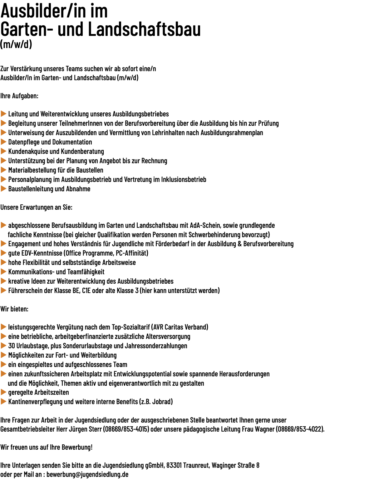 Ausbilder/in im Garten- und Landschaftsbau (m/w/d)   Zur Verstärkung unseres Teams suchen wir ab sofort eine/n Ausbilder/In im Garten- und Landschaftsbau (m/w/d) Ihre Aufgaben: u Leitung und Weiterentwicklung unseres Ausbildungsbetriebes u Begleitung unserer TeilnehmerInnen von der Berufsvorbereitung über die Ausbildung bis hin zur Prüfung u Unterweisung der Auszubildenden und Vermittlung von Lehrinhalten nach Ausbildungsrahmenplan u Datenpflege und Dokumentation u Kundenakquise und Kundenberatung u Unterstützung bei der Planung von Angebot bis zur Rechnung u Materialbestellung für die Baustellen u Personalplanung im Ausbildungsbetrieb und Vertretung im Inklusionsbetrieb u Baustellenleitung und Abnahme Unsere Erwartungen an Sie: u abgeschlossene Berufsausbildung im Garten und Landschaftsbau mit AdA-Schein, sowie grundlegende fachliche Kenntnisse (bei gleicher Qualifikation werden Personen mit Schwerbehinderung bevorzugt) u Engagement und hohes Verständnis für Jugendliche mit Förderbedarf in der Ausbildung & Berufsvorbereitung u gute EDV-Kenntnisse (Office Programme, PC-Affinität) u hohe Flexibilität und selbstständige Arbeitsweise u Kommunikations- und Teamfähigkeit u kreative Ideen zur Weiterentwicklung des Ausbildungsbetriebes u Führerschein der Klasse BE, C1E oder alte Klasse 3 (hier kann unterstützt werden) Wir bieten: u leistungsgerechte Vergütung nach dem Top-Sozialtarif (AVR Caritas Verband) u eine betriebliche, arbeitgeberfinanzierte zusätzliche Altersversorgung u 30 Urlaubstage, plus Sonderurlaubstage und Jahressonderzahlungen u Möglichkeiten zur Fort- und Weiterbildung u ein eingespieltes und aufgeschlossenes Team u einen zukunftssicheren Arbeitsplatz mit Entwicklungspotential sowie spannende Herausforderungen und die Möglichkeit, Themen aktiv und eigenverantwortlich mit zu gestalten u geregelte Arbeitszeiten u Kantinenverpflegung und weitere interne Benefits (z.B. Jobrad) Ihre Fragen zur Arbeit in der Jugendsiedlung oder der ausgeschriebenen Stelle beantwortet Ihnen gerne unser Gesamtbetriebsleiter Herr Jürgen Sterr (08669/​853-4015) oder unsere pädagogische Leitung Frau Wagner (08669/​853-4022). Wir freuen uns auf Ihre Bewerbung! Ihre Unterlagen senden Sie bitte an die Jugendsiedlung gGmbH, 83301 Traunreut, Waginger Straße 8 oder per Mail an : bewerbung@jugendsiedlung.de