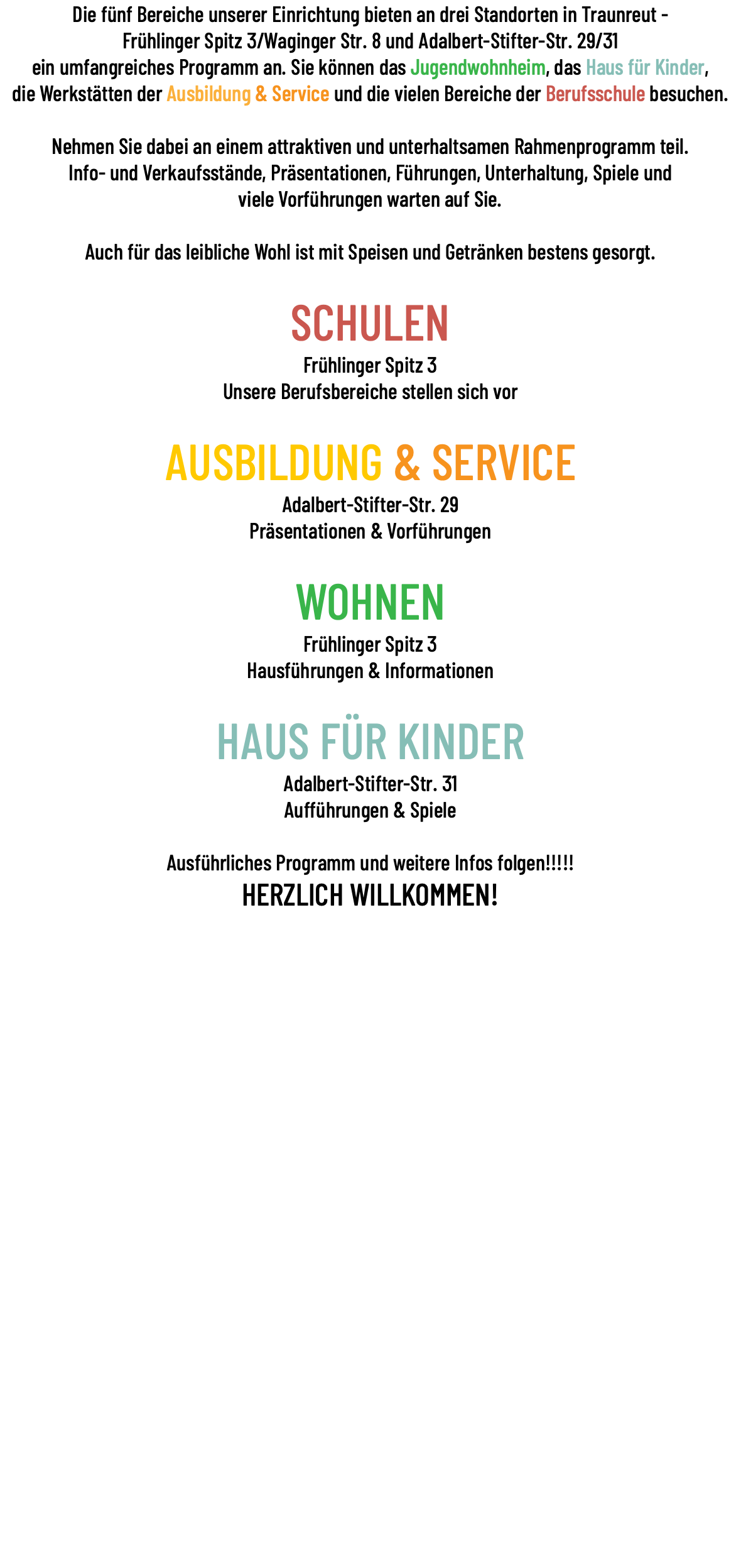 Die fünf Bereiche unserer Einrichtung bieten an drei Standorten in Traunreut - Frühlinger Spitz 3/Waginger Str. 8 und Adalbert-Stifter-Str. 29/31 ein umfangreiches Programm an. Sie können das Jugendwohnheim, das Haus für Kinder, die Werkstätten der Ausbildung & Service und die vielen Bereiche der Berufsschule besuchen. Nehmen Sie dabei an einem attraktiven und unterhaltsamen Rahmenprogramm teil. Info- und Verkaufsstände, Präsentationen, Führungen, Unterhaltung, Spiele und viele Vorführungen warten auf Sie. Auch für das leibliche Wohl ist mit Speisen und Getränken bestens gesorgt. SCHULEN Frühlinger Spitz 3 Unsere Berufsbereiche stellen sich vor AUSBILDUNG & SERVICE Adalbert-Stifter-Str. 29 Präsentationen & Vorführungen WOHNEN Frühlinger Spitz 3 Hausführungen & Informationen HAUS FÜR KINDER Adalbert-Stifter-Str. 31 Aufführungen & Spiele Ausführliches Programm und weitere Infos folgen!!!!! HERZLICH WILLKOMMEN!