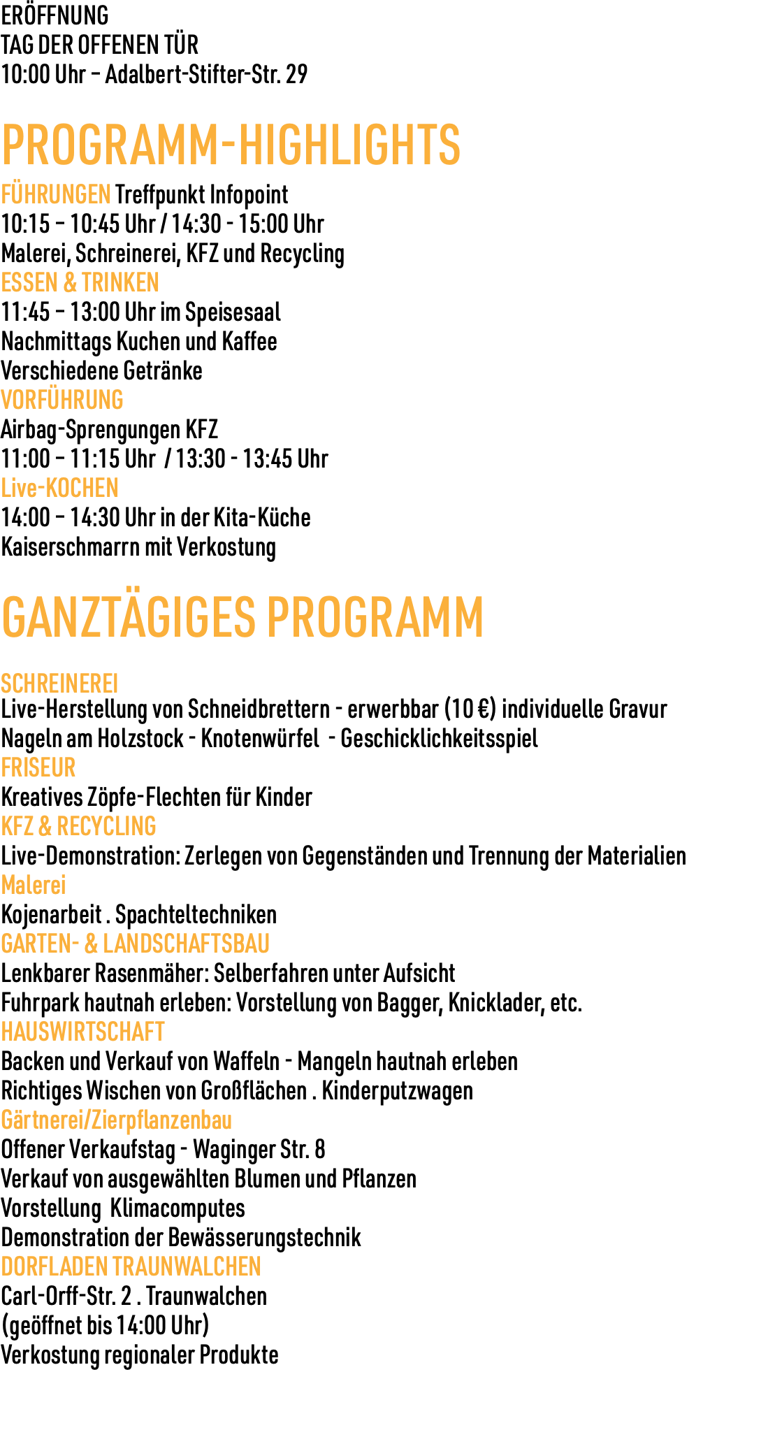 ERÖFFNUNG TAG DER OFFENEN TÜR 10:00 Uhr – Adalbert-Stifter-Str. 29 PROGRAMM-HIGHLIGHTS FÜHRUNGEN Treffpunkt Infopoint 10:15 – 10:45 Uhr / 14:30 - 15:00 Uhr Malerei, Schreinerei, KFZ und Recycling ESSEN & TRINKEN 11:45 – 13:00 Uhr im Speisesaal Nachmittags Kuchen und Kaffee Verschiedene Getränke VORFÜHRUNG Airbag-Sprengungen KFZ 11:00 – 11:15 Uhr / 13:30 - 13:45 Uhr Live-KOCHEN 14:00 – 14:30 Uhr in der Kita-Küche Kaiserschmarrn mit Verkostung GANZTÄGIGES PROGRAMM SCHREINEREI Live-Herstellung von Schneidbrettern - erwerbbar (10 €) individuelle Gravur Nageln am Holzstock - Knotenwürfel - Geschicklichkeitsspiel FRISEUR Kreatives Zöpfe-Flechten für Kinder KFZ & RECYCLING Live-Demonstration: Zerlegen von Gegenständen und Trennung der Materialien Malerei Kojenarbeit . Spachteltechniken GARTEN- & LANDSCHAFTSBAU Lenkbarer Rasenmäher: Selberfahren unter Aufsicht Fuhrpark hautnah erleben: Vorstellung von Bagger, Knicklader, etc. HAUSWIRTSCHAFT Backen und Verkauf von Waffeln - Mangeln hautnah erleben Richtiges Wischen von Großflächen . Kinderputzwagen Gärtnerei/Zierpflanzenbau Offener Verkaufstag - Waginger Str. 8 Verkauf von ausgewählten Blumen und Pflanzen Vorstellung Klimacomputes Demonstration der Bewässerungstechnik DORFLADEN TRAUNWALCHEN Carl-Orff-Str. 2 . Traunwalchen (geöffnet bis 14:00 Uhr) Verkostung regionaler Produkte 