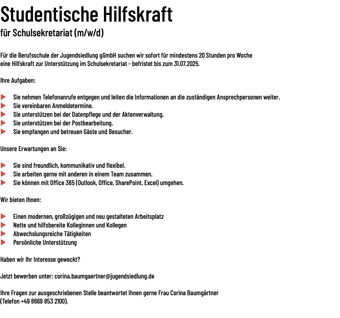 Studentische Hilfskraft für Schulsekretariat (m/w/d)   Für die Berufsschule der Jugendsiedlung gGmbH suchen wir sofort für mindestens 20 Stunden pro Woche eine Hilfskraft zur Unterstützung im Schulsekretariat - befristet bis zum 31.07.2025. Ihre Aufgaben: u Sie nehmen Telefonanrufe entgegen und leiten die Informationen an die zuständigen Ansprechpersonen weiter. u Sie vereinbaren Anmeldetermine. u Sie unterstützen bei der Datenpflege und der Aktenverwaltung. u Sie unterstützen bei der Postbearbeitung. u Sie empfangen und betreuen Gäste und Besucher. Unsere Erwartungen an Sie: u Sie sind freundlich, kommunikativ und flexibel. u Sie arbeiten gerne mit anderen in einem Team zusammen. u Sie können mit Office 365 (Outlook, Office, SharePoint, Excel) umgehen. Wir bieten Ihnen: u Einen modernen, großzügigen und neu gestalteten Arbeitsplatz u Nette und hilfsbereite Kolleginnen und Kollegen u Abwechslungsreiche Tätigkeiten u Persönliche Unterstützung Haben wir Ihr Interesse geweckt? Jetzt bewerben unter: corina.baumgaertner@jugendsiedlung.de Ihre Fragen zur ausgeschriebenen Stelle beantwortet Ihnen gerne Frau Corina Baumgärtner (Telefon +49 8669 853 2100). 