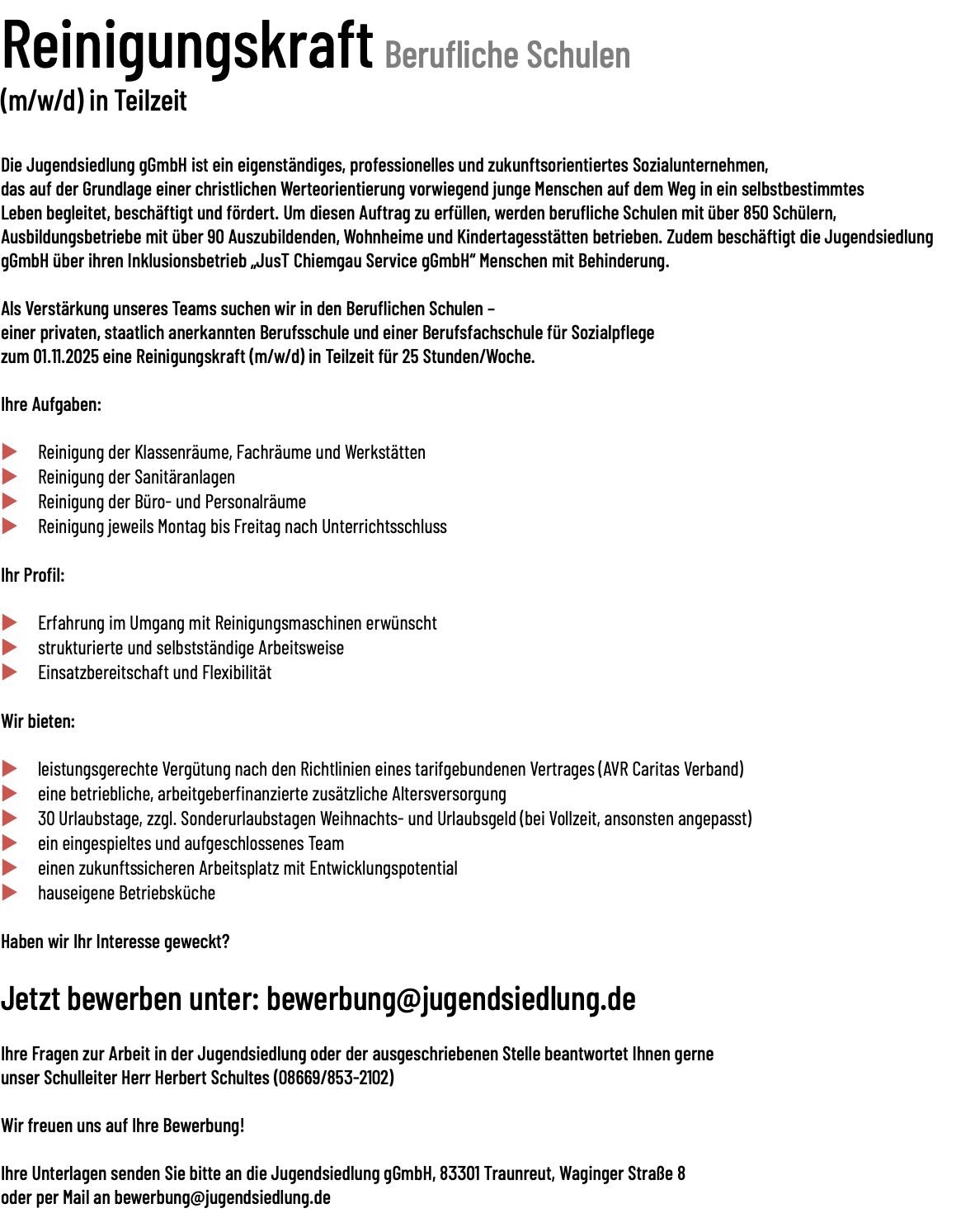 Reinigungskraft Berufliche Schulen (m/w/d) in Teilzeit Die Jugendsiedlung gGmbH ist ein eigenständiges, professionelles und zukunftsorientiertes Sozialunternehmen, das auf der Grundlage einer christlichen Werteorientierung vorwiegend junge Menschen auf dem Weg in ein selbstbestimmtes Leben begleitet, beschäftigt und fördert. Um diesen Auftrag zu erfüllen, werden berufliche Schulen mit über 850 Schülern, Ausbildungsbetriebe mit über 90 Auszubildenden, Wohnheime und Kindertagesstätten betrieben. Zudem beschäftigt die Jugendsiedlung gGmbH über ihren Inklusionsbetrieb „JusT Chiemgau Service gGmbH“ Menschen mit Behinderung. Als Verstärkung unseres Teams suchen wir in den Beruflichen Schulen – einer privaten, staatlich anerkannten Berufsschule und einer Berufsfachschule für Sozialpflege zum 01.11.2025 eine Reinigungskraft (m/w/d) in Teilzeit für 25 Stunden/Woche. Ihre Aufgaben: u Reinigung der Klassenräume, Fachräume und Werkstätten u Reinigung der Sanitäranlagen u Reinigung der Büro- und Personalräume u Reinigung jeweils Montag bis Freitag nach Unterrichtsschluss Ihr Profil: u Erfahrung im Umgang mit Reinigungsmaschinen erwünscht u strukturierte und selbstständige Arbeitsweise u Einsatzbereitschaft und Flexibilität Wir bieten:  u leistungsgerechte Vergütung nach den Richtlinien eines tarifgebundenen Vertrages (AVR Caritas Verband) u eine betriebliche, arbeitgeberfinanzierte zusätzliche Altersversorgung u 30 Urlaubstage, zzgl. Sonderurlaubstagen Weihnachts- und Urlaubsgeld (bei Vollzeit, ansonsten angepasst) u ein eingespieltes und aufgeschlossenes Team u einen zukunftssicheren Arbeitsplatz mit Entwicklungspotential u hauseigene Betriebsküche Haben wir Ihr Interesse geweckt? Jetzt bewerben unter: bewerbung@jugendsiedlung.de Ihre Fragen zur Arbeit in der Jugendsiedlung oder der ausgeschriebenen Stelle beantwortet Ihnen gerne unser Schulleiter Herr Herbert Schultes (08669/853-2102) Wir freuen uns auf Ihre Bewerbung! Ihre Unterlagen senden Sie bitte an die Jugendsiedlung gGmbH, 83301 Traunreut, Waginger Straße 8 oder per Mail an bewerbung@jugendsiedlung.de 